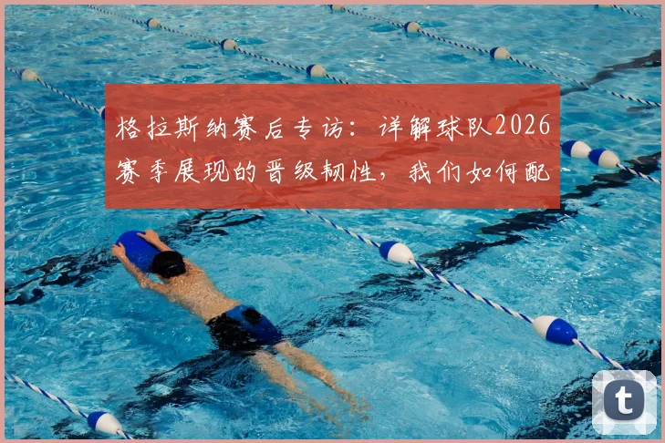 格拉斯纳赛后专访：详解球队2026赛季展现的晋级韧性，我们如何配得上半决赛席位