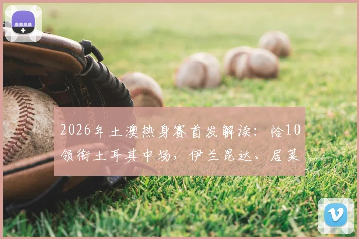2026年土澳热身赛首发解读:恰10领衔土耳其中场,伊兰昆达、居莱尔两代新星同场竞技
