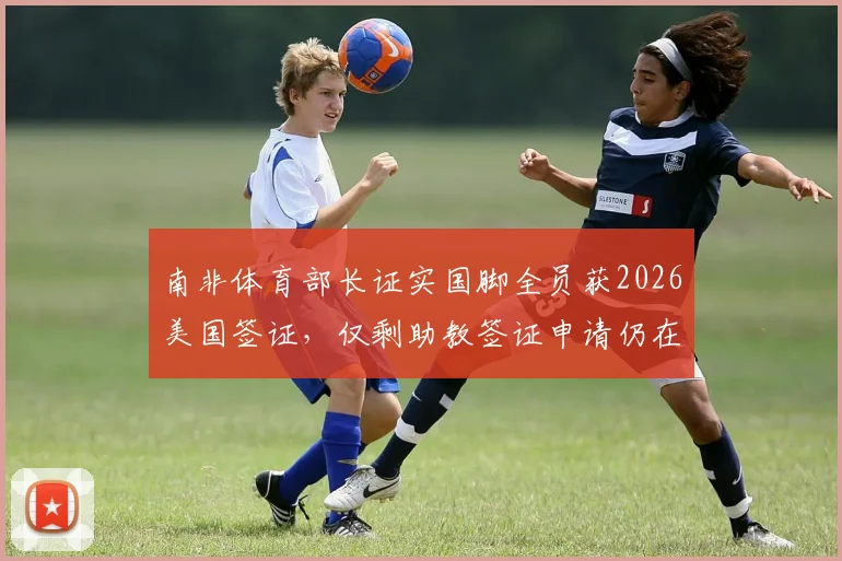 南非体育部长证实国脚全员获2026美国签证，仅剩助教签证申请仍在审批中