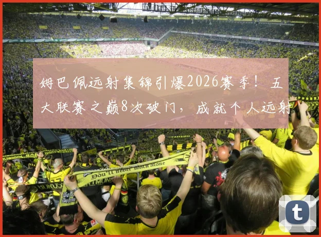 姆巴佩远射集锦引爆2026赛季!五大联赛之巅8次破门,成就个人远射新历史