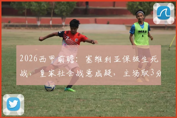 2026西甲前瞻:塞维利亚保级生死战,皇家社会战意成疑,主场取3分是唯一出路
