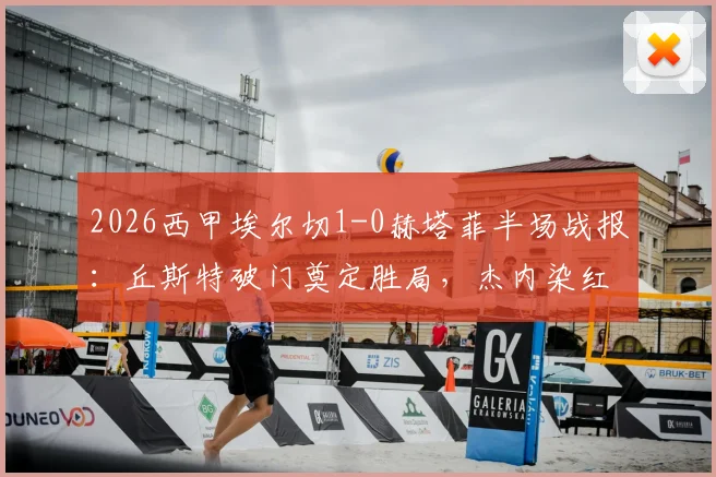 2026西甲埃尔切1-0赫塔菲半场战报：丘斯特破门奠定胜局，杰内染红致客队十人应战