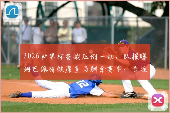 2026世界杯备战压倒一切，队报曝姆巴佩将缺席皇马剩余赛季，专注国家队引热议