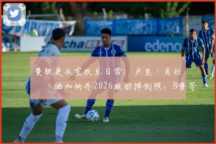 曼联更衣室欢乐日常：卢克·肖社媒晒加纳乔2026狼狈摔倒照，B费等人疯狂点赞引发热议