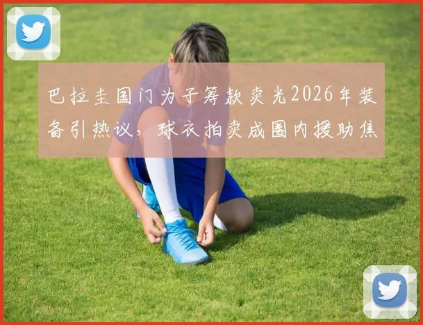 巴拉圭国门为子筹款卖光2026年装备引热议,球衣拍卖成圈内援助焦点