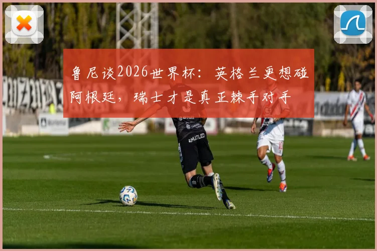 鲁尼谈2026世界杯：英格兰更想碰阿根廷，瑞士才是真正棘手对手