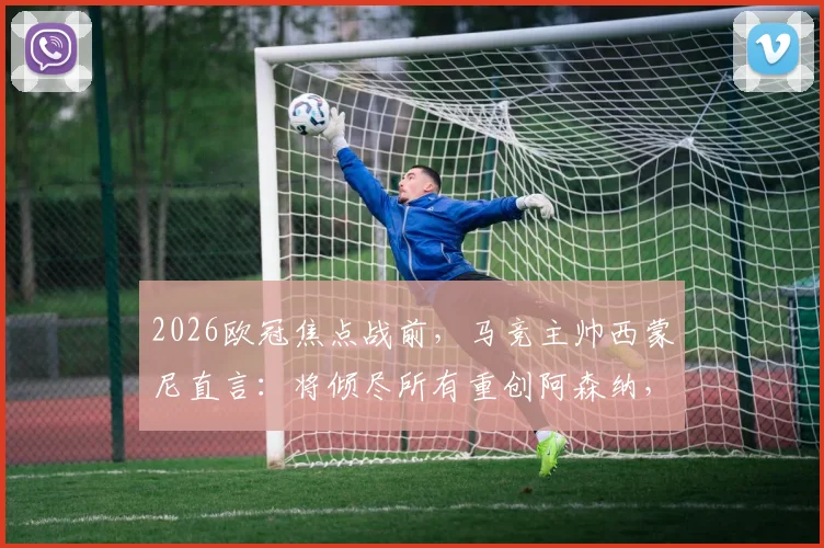 2026欧冠焦点战前，马竞主帅西蒙尼直言：将倾尽所有重创阿森纳，但我对阿尔特塔唯有钦佩