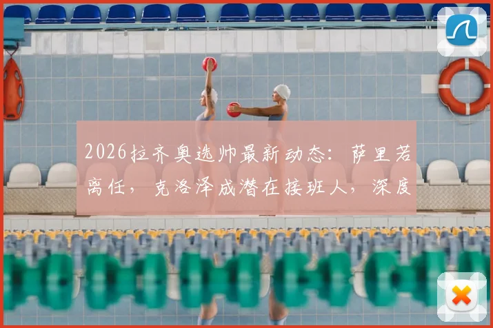 2026拉齐奥选帅最新动态:萨里若离任,克洛泽成潜在接班人,深度剖析其执教前景