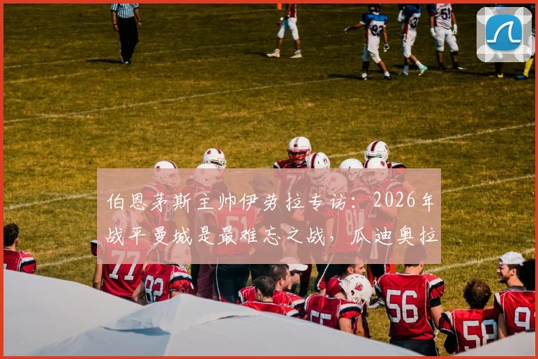 伯恩茅斯主帅伊劳拉专访:2026年战平曼城是最难忘之战,瓜迪奥拉是我学习的顶级标杆