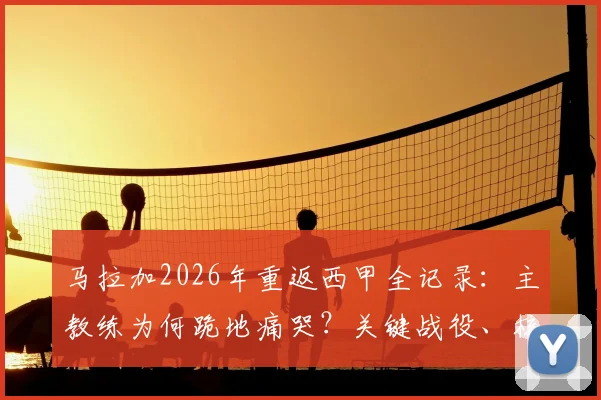 马拉加2026年重返西甲全记录：主教练为何跪地痛哭？关键战役、核心阵容与青训力量深度解读