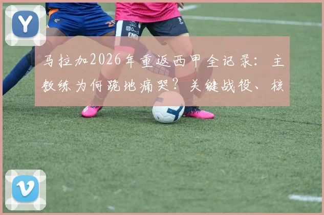 马拉加2026年重返西甲全记录：主教练为何跪地痛哭？关键战役、核心阵容与青训力量深度解读