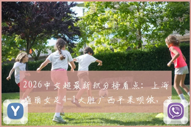 2026中女超最新积分榜看点:上海盛丽女足4-1大胜广西平果呗侬,吴蕊周欣怡进球集锦及联赛直播渠道一览