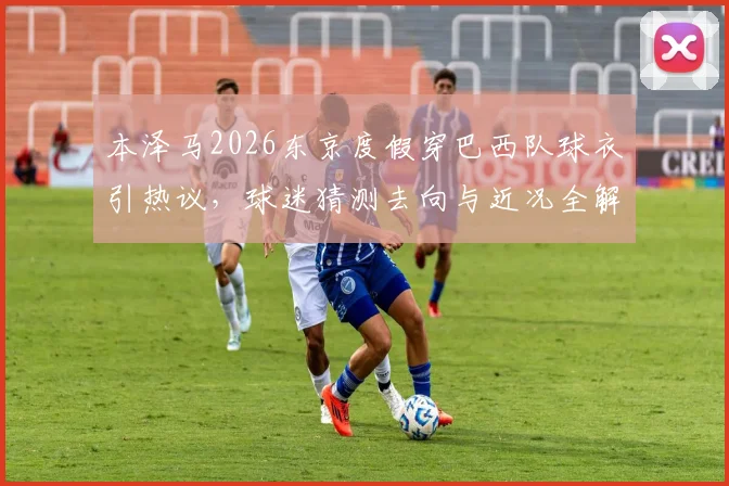 本泽马2026东京度假穿巴西队球衣引热议，球迷猜测去向与近况全解析