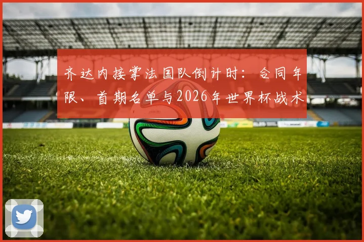 齐达内接掌法国队倒计时:合同年限、首期名单与2026年世界杯战术变革前瞻