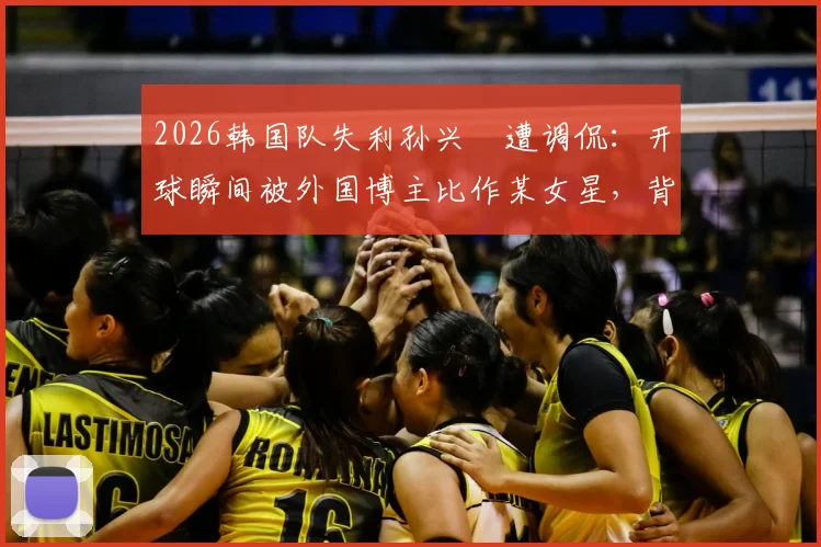 2026韩国队失利孙兴慜遭调侃:开球瞬间被外国博主比作某女星,背后原因与球迷反应全解析