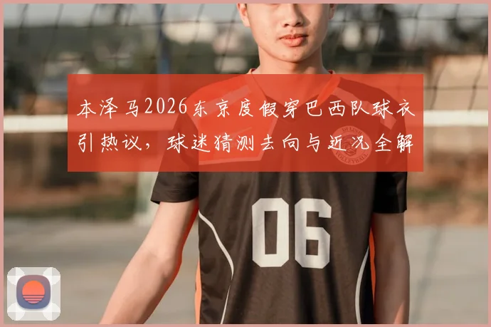 本泽马2026东京度假穿巴西队球衣引热议，球迷猜测去向与近况全解析