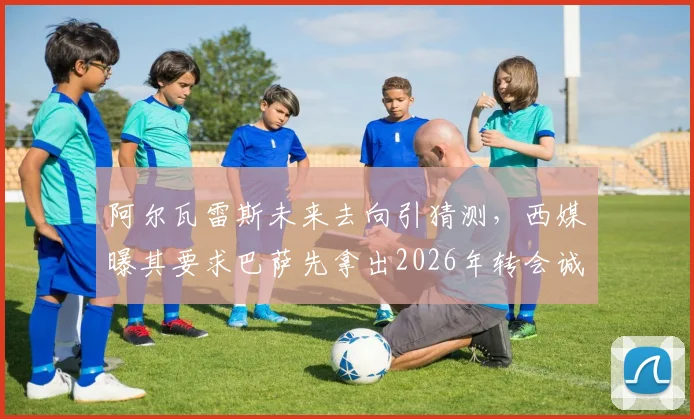 阿尔瓦雷斯未来去向引猜测，西媒曝其要求巴萨先拿出2026年转会诚意