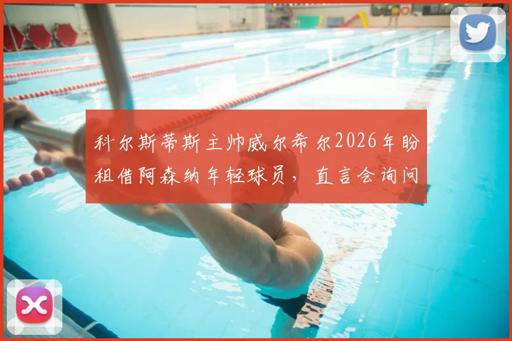 科尔斯蒂斯主帅威尔希尔2026年盼租借阿森纳年轻球员,直言会询问阿尔特塔阵容安排