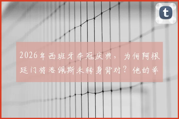2026年西班牙夺冠庆典，为何阿根廷门将洛佩斯未转身背对？他的举动赢得好评背后原因解析