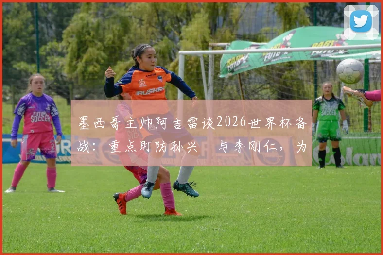 墨西哥主帅阿吉雷谈2026世界杯备战：重点盯防孙兴慜与李刚仁，为小组头名全力争胜
