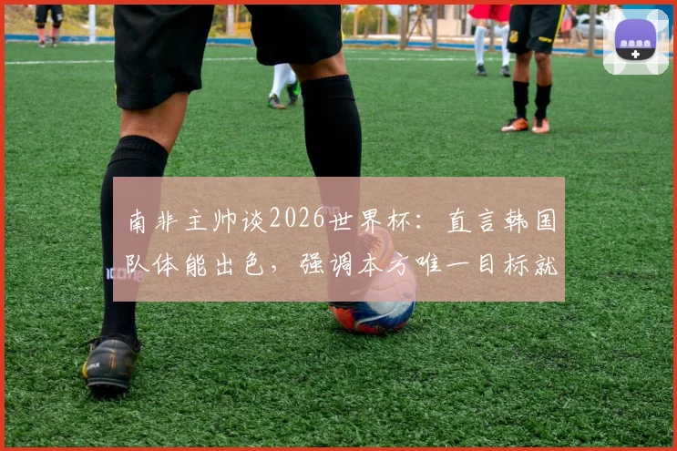 南非主帅谈2026世界杯:直言韩国队体能出色,强调本方唯一目标就是取胜,解析双方备战策略