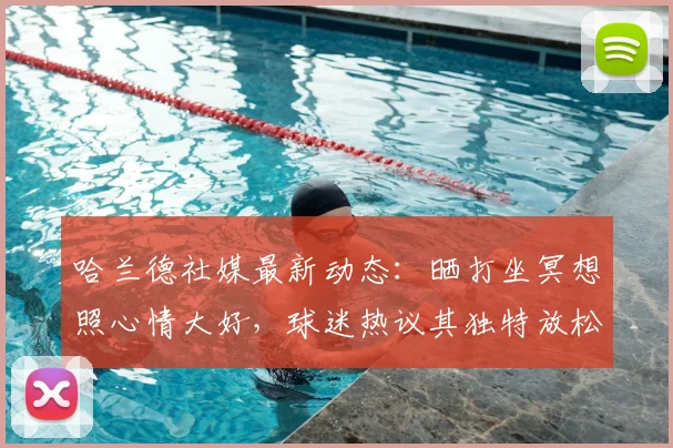 哈兰德社媒最新动态：晒打坐冥想照心情大好，球迷热议其独特放松方式与背后含义