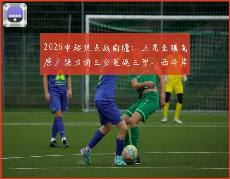 2026中超焦点战前瞻：玉昆坐镇高原主场力拼三分重返三甲，西海岸能否延续客场连胜势头？