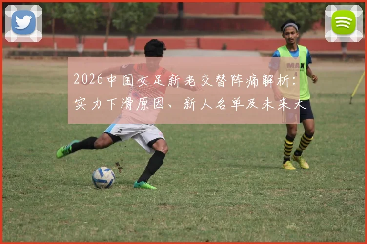 2026中国女足新老交替阵痛解析：实力下滑原因、新人名单及未来大赛前景全览
