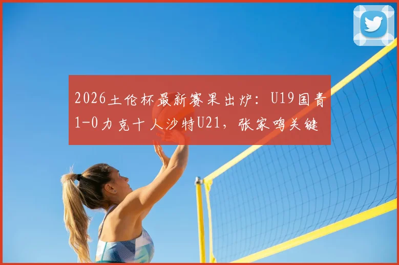 2026土伦杯最新赛果出炉：U19国青1-0力克十人沙特U21，张家鸣关键造乌龙，晋级前景分析
