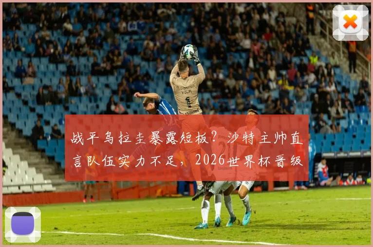 战平乌拉圭暴露短板？沙特主帅直言队伍实力不足，2026世界杯晋级淘汰赛前景分析