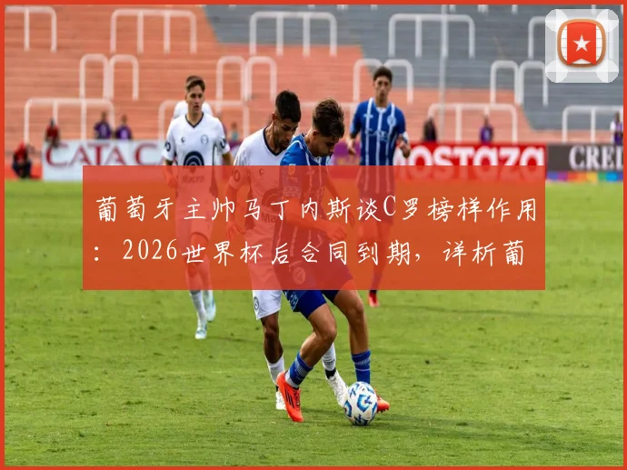 葡萄牙主帅马丁内斯谈C罗榜样作用：2026世界杯后合同到期，详析葡萄牙队未来前景与C罗角色