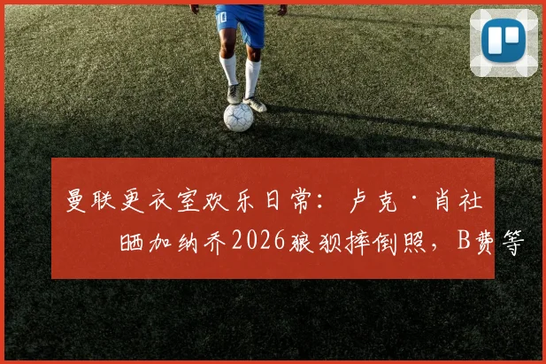 曼联更衣室欢乐日常：卢克·肖社媒晒加纳乔2026狼狈摔倒照，B费等人疯狂点赞引发热议