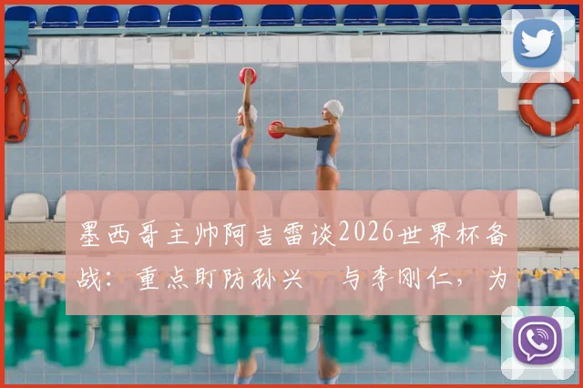 墨西哥主帅阿吉雷谈2026世界杯备战：重点盯防孙兴慜与李刚仁，为小组头名全力争胜