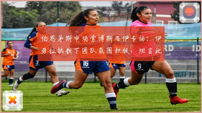 伯恩茅斯中场索博斯洛伊专访:伊劳拉执教下团队氛围积极,坦言此前球队缺乏足够紧迫感