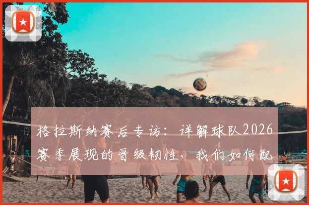 格拉斯纳赛后专访：详解球队2026赛季展现的晋级韧性，我们如何配得上半决赛席位