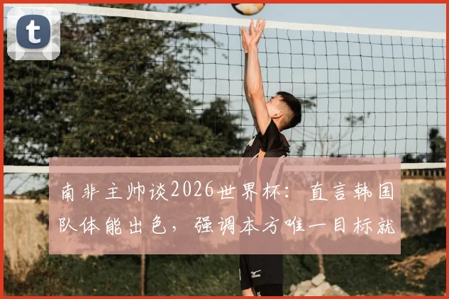 南非主帅谈2026世界杯:直言韩国队体能出色,强调本方唯一目标就是取胜,解析双方备战策略