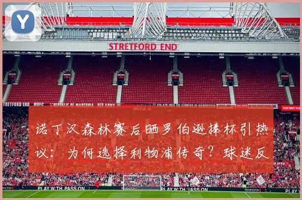 诺丁汉森林赛后晒罗伯逊捧杯引热议：为何选择利物浦传奇？球迷反应与赛事背景详解