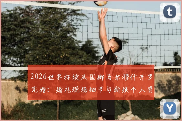 2026世界杯埃及国脚马尔穆什开罗完婚：婚礼现场细节与新娘个人资料全览，附球员最新备战动态