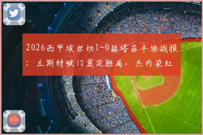 2026西甲埃尔切1-0赫塔菲半场战报:丘斯特破门奠定胜局,杰内染红致客队十人应战