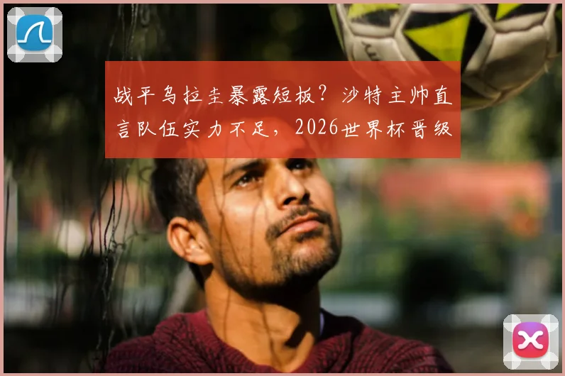 战平乌拉圭暴露短板?沙特主帅直言队伍实力不足,2026世界杯晋级淘汰赛前景分析