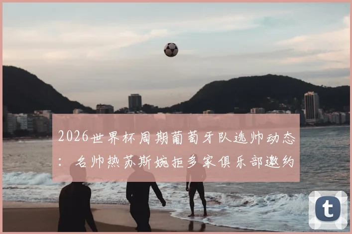 2026世界杯周期葡萄牙队选帅动态：名帅热苏斯婉拒多家俱乐部邀约，专注国家队执教机会解析