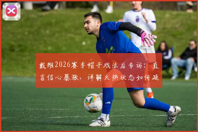 戴维2026赛季帽子戏法后专访：直言信心暴涨，详解火热状态如何延续至关键战