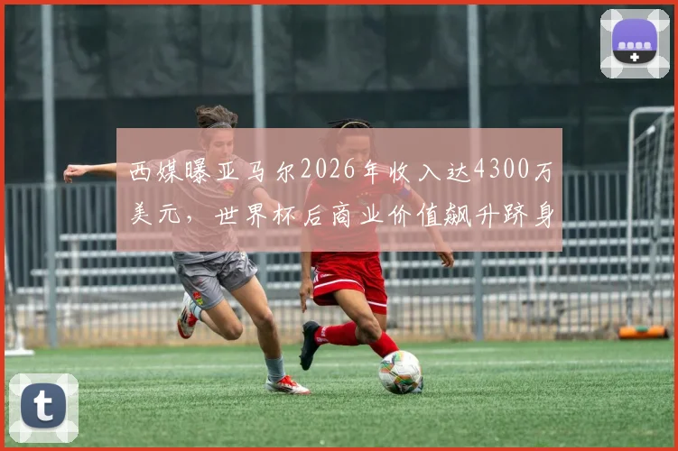 西媒曝亚马尔2026年收入达4300万美元，世界杯后商业价值飙升跻身国际偶像行列