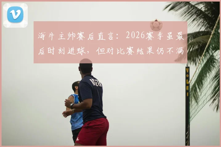 海牛主帅赛后直言：2026赛季虽最后时刻进球，但对比赛结果仍不满意，详解球队场上表现