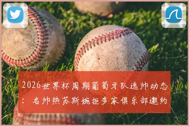 2026世界杯周期葡萄牙队选帅动态：名帅热苏斯婉拒多家俱乐部邀约，专注国家队执教机会解析