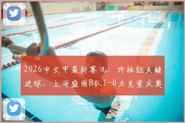 2026中女甲最新赛况:许桓钰关键进球,上海盛丽B队1-0力克重庆奥体,附积分榜与直播指南