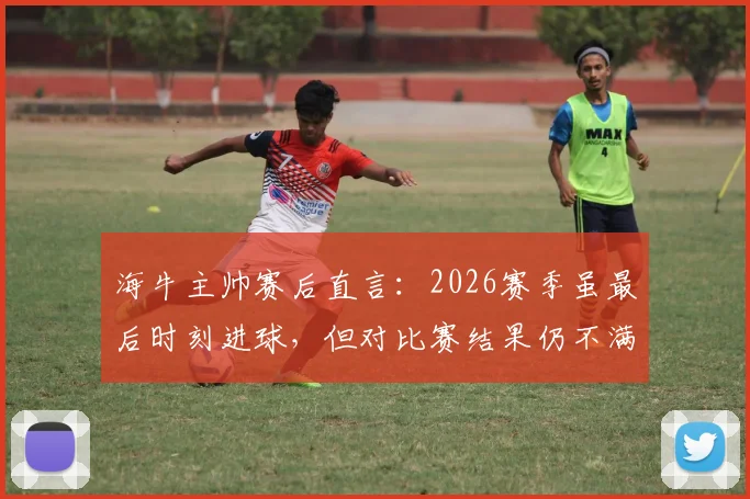 海牛主帅赛后直言:2026赛季虽最后时刻进球,但对比赛结果仍不满意,详解球队场上表现