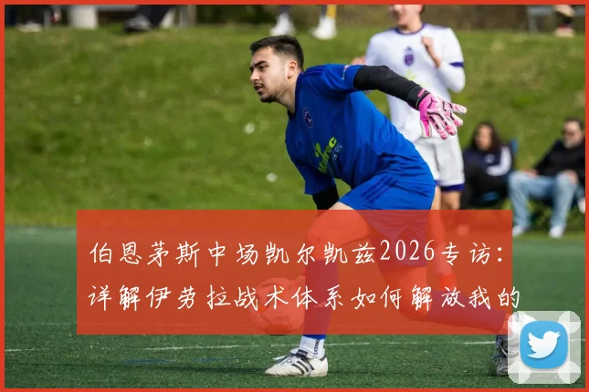 伯恩茅斯中场凯尔凯兹2026专访:详解伊劳拉战术体系如何解放我的进攻站位