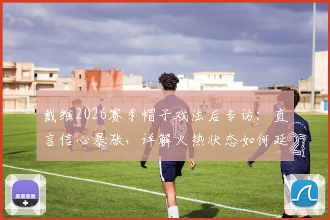 戴维2026赛季帽子戏法后专访：直言信心暴涨，详解火热状态如何延续至关键战