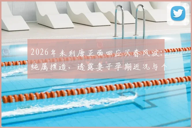 2026年米利唐正面回应买春风波：纯属捏造，透露妻子孕期近况与个人生活状态